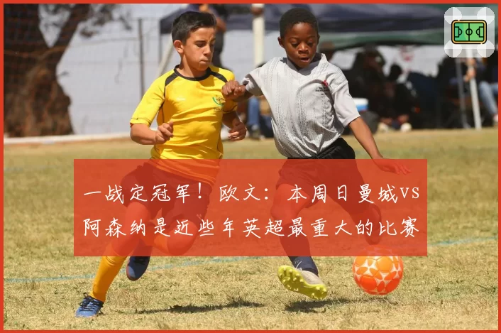 一战定冠军！欧文：本周日曼城vs阿森纳是近些年英超最重大的比赛