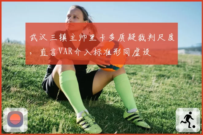 武汉三镇主帅里卡多质疑裁判尺度，直言VAR介入标准形同虚设