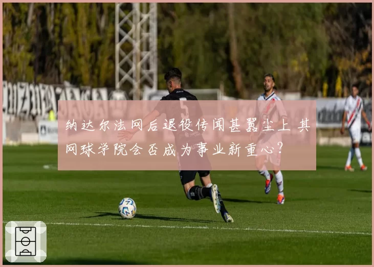 纳达尔法网后退役传闻甚嚣尘上 其网球学院会否成为事业新重心？