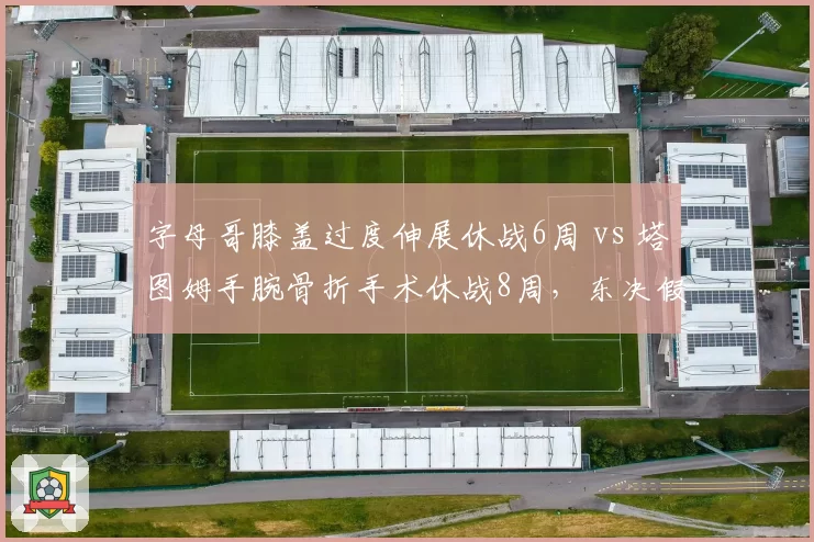 字母哥膝盖过度伸展休战6周 vs 塔图姆手腕骨折手术休战8周,东决假想敌伤病恢复竞赛